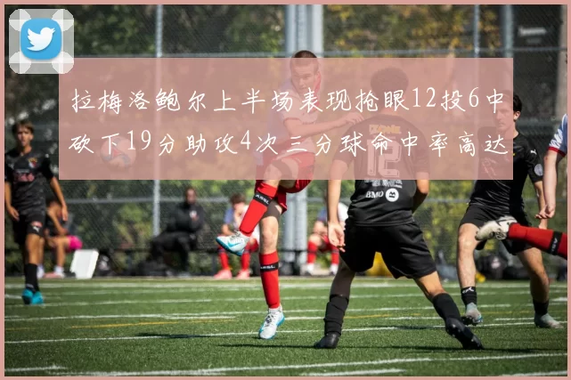 拉梅洛鲍尔上半场表现抢眼12投6中砍下19分助攻4次三分球命中率高达50